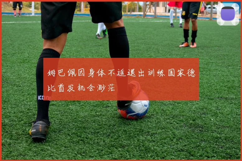 姆巴佩因身体不适退出训练国家德比首发机会渺茫