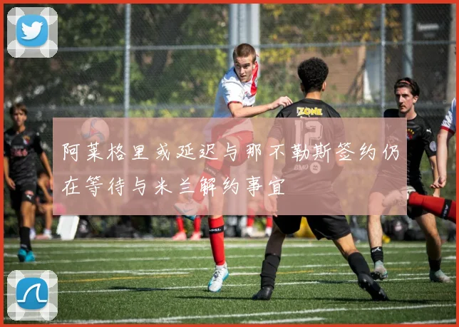 阿莱格里或延迟与那不勒斯签约仍在等待与米兰解约事宜