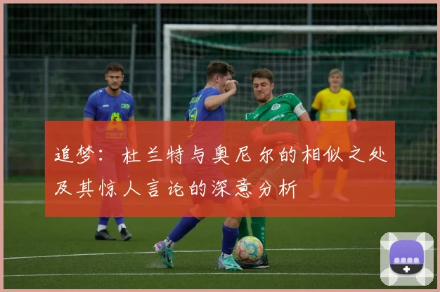 追梦：杜兰特与奥尼尔的相似之处及其惊人言论的深意分析