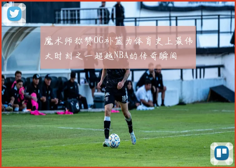 魔术师称赞OG补篮为体育史上最伟大时刻之一超越NBA的传奇瞬间