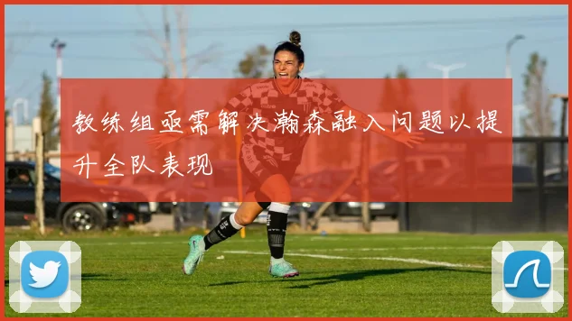 教练组亟需解决瀚森融入问题以提升全队表现
