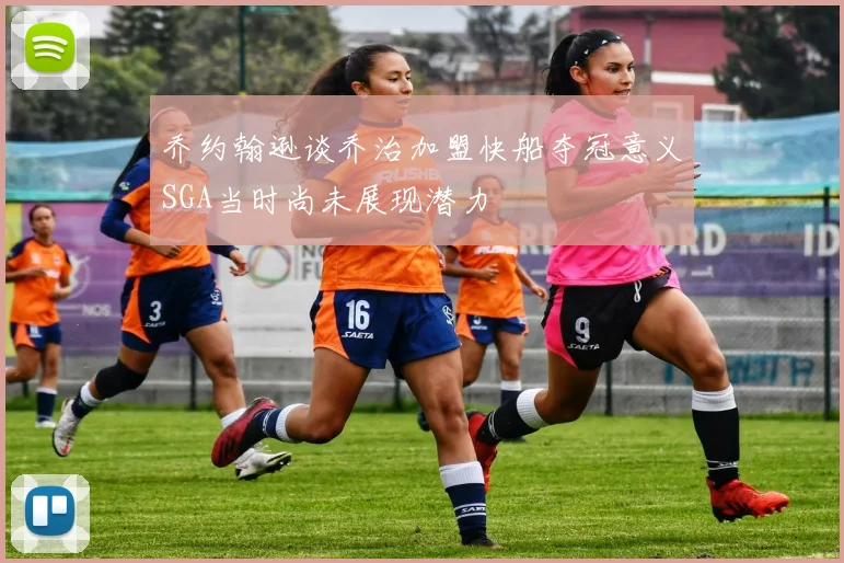 乔约翰逊谈乔治加盟快船夺冠意义SGA当时尚未展现潜力