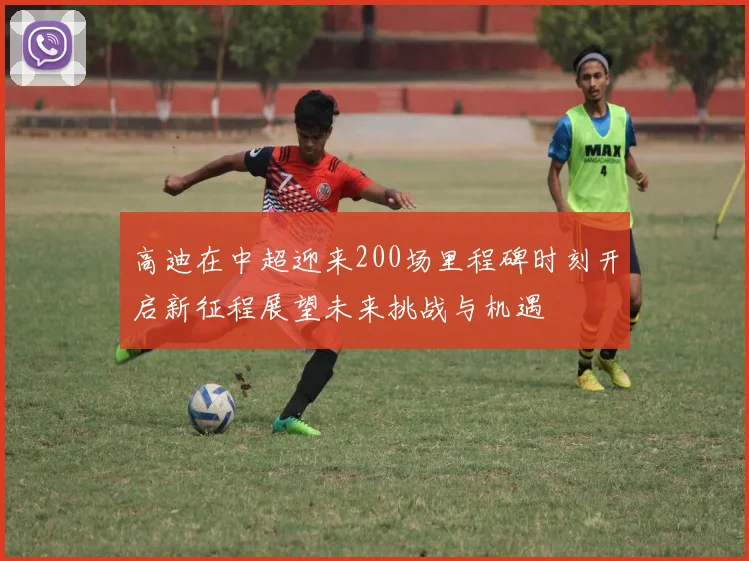 高迪在中超迎来200场里程碑时刻开启新征程展望未来挑战与机遇