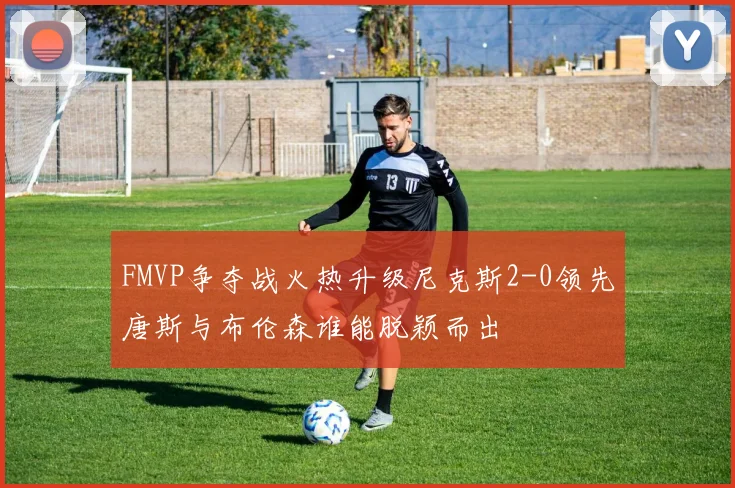 FMVP争夺战火热升级尼克斯2-0领先唐斯与布伦森谁能脱颖而出