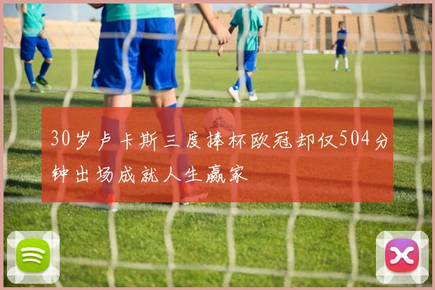 30岁卢卡斯三度捧杯欧冠却仅504分钟出场成就人生赢家