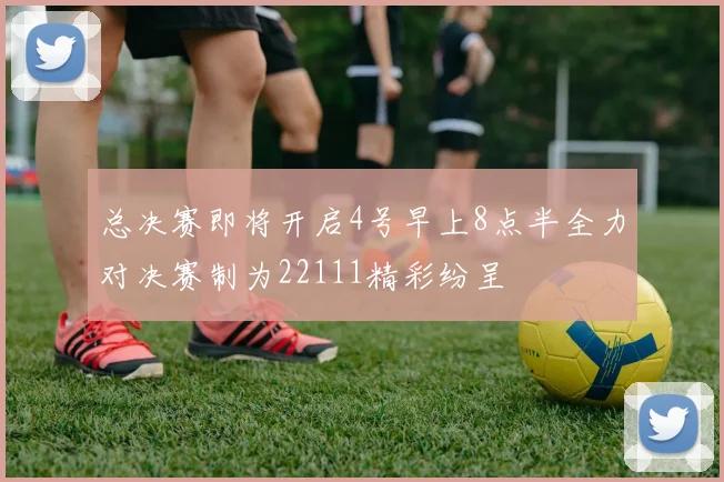 总决赛即将开启4号早上8点半全力对决赛制为22111精彩纷呈