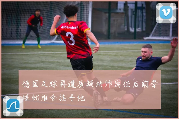 德国足球再遭质疑纳帅离任后前景堪忧谁会接手他