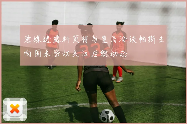 意媒透露科莫将与皇马洽谈帕斯去向国米密切关注后续动态