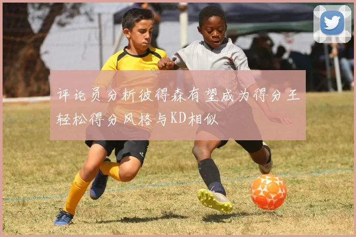 评论员分析彼得森有望成为得分王轻松得分风格与KD相似