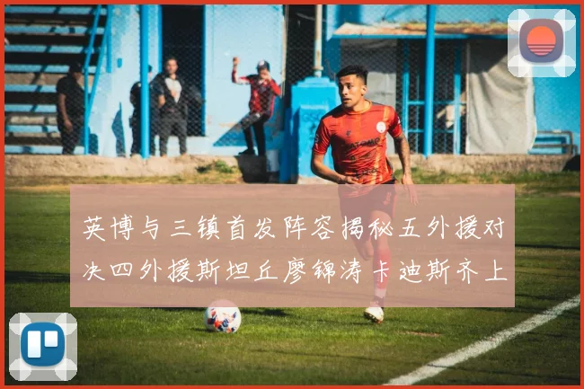 英博与三镇首发阵容揭秘五外援对决四外援斯坦丘廖锦涛卡迪斯齐上阵