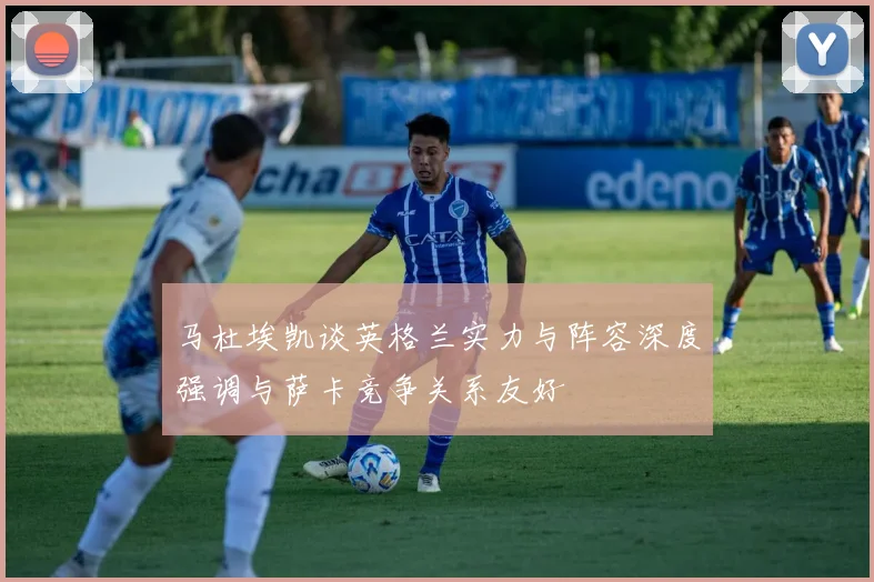 马杜埃凯谈英格兰实力与阵容深度强调与萨卡竞争关系友好