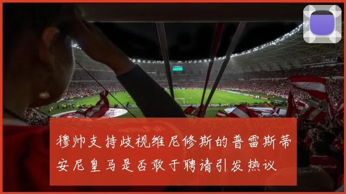 穆帅支持歧视维尼修斯的普雷斯蒂安尼皇马是否敢于聘请引发热议
